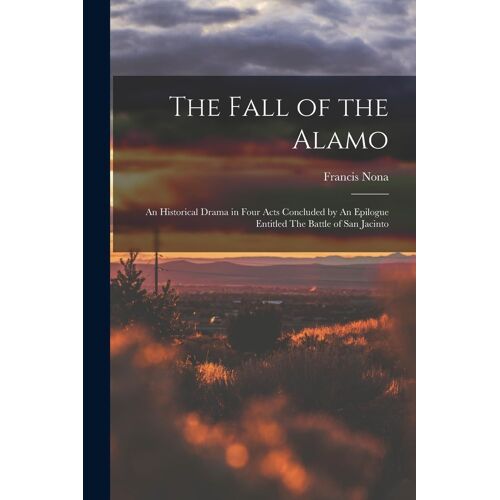 The Fall Of The Alamo: An Historical Drama In Four Acts Concluded By An Epilogue Entitled The Battle Of San Jacinto