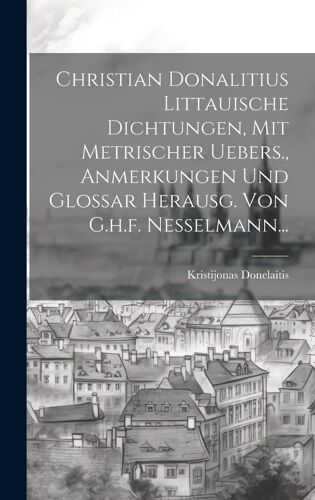 Christian Donalitius Littauische Dichtungen, Mit Metrischer Uebers., Anmerkungen Und Glossar Herausg. Von G.H.F. Nesselmann...