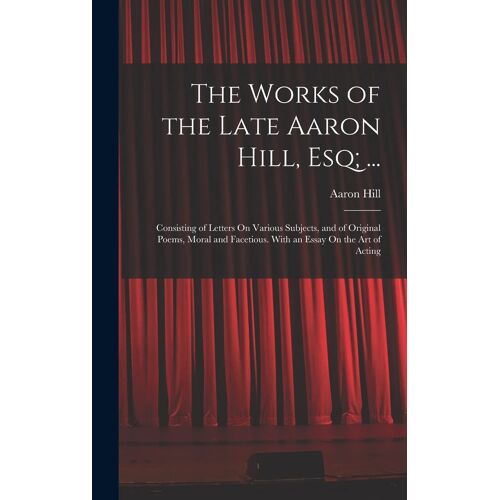 The Works Of The Late Aaron Hill, Esq; ...: Consisting Of Letters On Various Subjects, And Of Original Poems, Moral And Facetious. With An Essay On Th