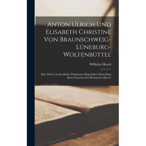 Anton Ulrich Und Elisabeth Christine Von Braunschweig-Lüneburg-Wolfenbüttel: Eine Durch Archivalische Dokumente Begründete Darstellung Ihres Übertritts Zur Römischen Kirche