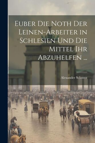 Euber Die Noth Der Leinen-Arbeiter In Schlesien Und Die Mittel Ihr Abzuhelfen ...
