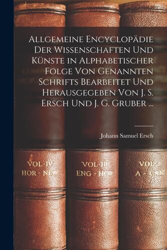 Allgemeine Encyclopädie Der Wissenschaften Und Künste In Alphabetischer Folge Von Genannten Schrifts Bearbeitet Und Herausgegeben Von J. S. Ersch Und J. G. Gruber ...