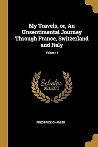 My Travels, Or, An Unsentimental Journey Through France, Switzerland And Italy; Volume I