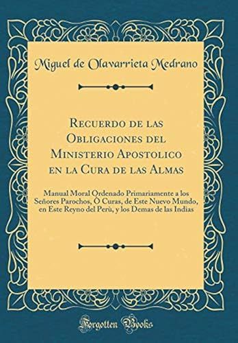 Recuerdo De Las Obligaciones Del Ministerio Apostolico En La Cura De Las Almas: Manual Moral Ordenado Primariamente A Los Se Ores Parochos, Curas, ... , Y Los Demas De Las Indias (Classic Reprint)