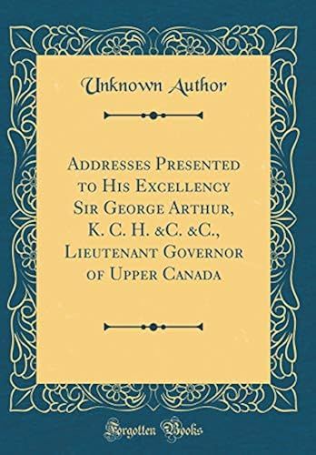 Addresses Presented To His Excellency Sir George Arthur, K. C. H. &c. &c., Lieutenant Governor Of Upper Canada (Classic Reprint)