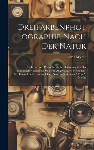 Dreifarbenphotographie Nach Der Natur: Nach Den Am Photochemischen Laboratorium Der Technischen Hochschule Zu Berlin Angewandten Methoden : Mit Einem Dreifarbendruck Und Neun Abbildungen / Von A. Miethe Paperback Book By Adolf Miethe