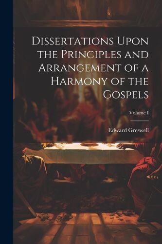 Dissertations Upon The Principles And Arrangement Of A Harmony Of The Gospels; Volume I