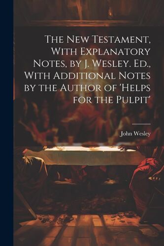 The New Testament, With Explanatory Notes, By J. Wesley. Ed., With Additional Notes By The Author Of 'helps For The Pulpit'