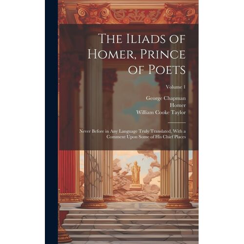 The Iliads Of Homer, Prince Of Poets: Never Before In Any Language Truly Translated, With A Comment Upon Some Of His Chief Places; Volume 1