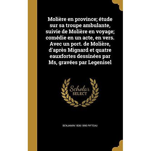 Molière En Province; Étude Sur Sa Troupe Ambulante, Suivie De Molière En Voyage; Comédie En Un Acte, En Vers. Avec Un Port. De Molière, D'après Mignard Et Quatre Eauxfortes Dessinées Par Ms, Gravées Par Legenisel