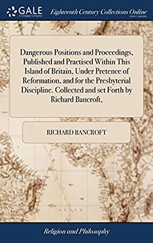 Dangerous Positions And Proceedings, Published And Practised Within This Island Of Britain, Under Pretence Of Reformation, And For The Presbyterial Collected And Set Forth By Richard Bancroft,