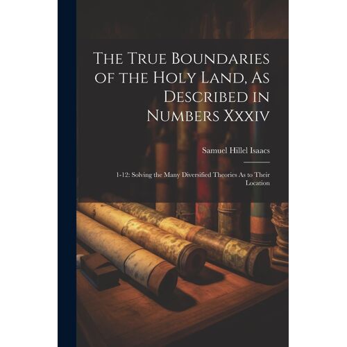 The True Boundaries Of The Holy Land, As Described In Numbers Xxxiv: 1-12: Solving The Many Diversified Theories As To Their Location