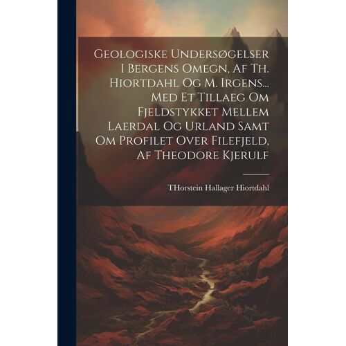 Geologiske Undersøgelser I Bergens Omegn, Af Th. Hiortdahl Og M. Irgens... Med Et Tillaeg Om Fjeldstykket Mellem Laerdal Og Urland Samt Om Profilet Ov