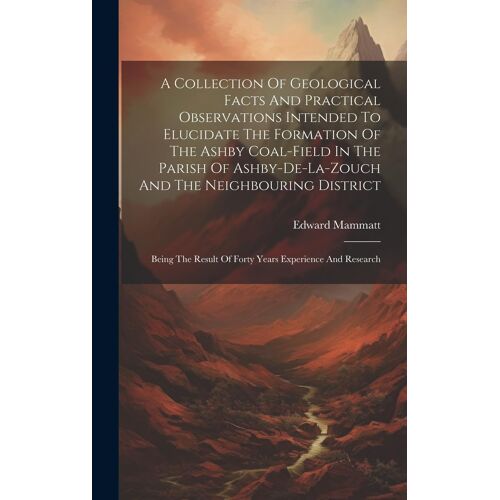 A Collection Of Geological Facts And Practical Observations Intended To Elucidate The Formation Of The Ashby Coal-Field In The Parish Of Ashby-De-La-Z