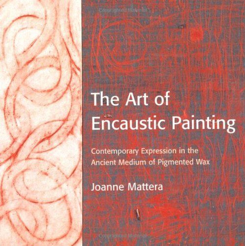 The Art Of Encaustic Painting: Contemporary Expression In The Ancient Medium Of Pigmented Wax