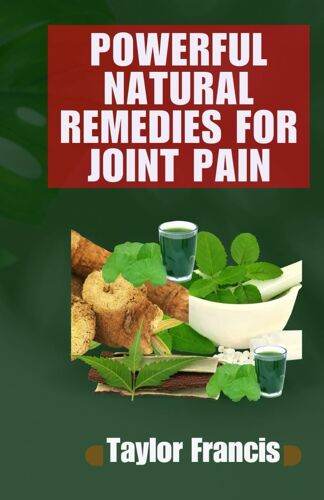 Powerful Natural Remedies For Joint Pain: Natural Solutions To Relieve And Treat Joint Pain