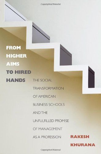 From Higher Aims To Hired Hands: The Social Transformation Of American Business Schools And The Unfulfilled Promise Of Management As A Profession