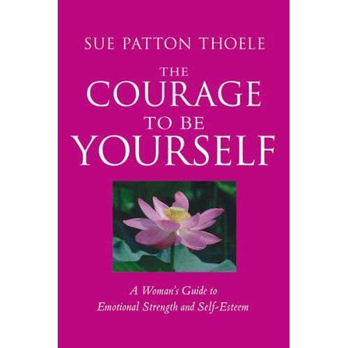 The Courage To Be Yourself: A Woman's Guide To Emotional Strength And Self-Esteem