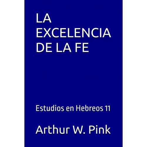 La Excelencia De La Fe: Estudios En Hebreos 11 (Arthur W. Pink)