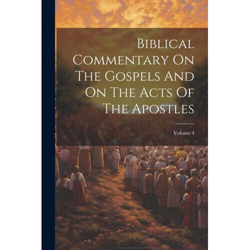 Biblical Commentary On The Gospels And On The Acts Of The Apostles; Volume 4