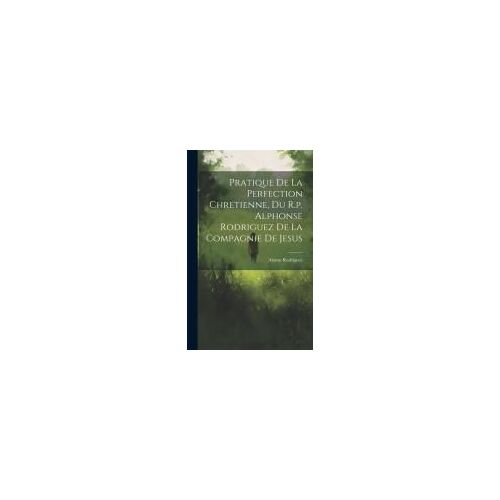 Pratique De La Perfection Chretienne, Du R.P. Alphonse Rodriguez De La Compagnie De Jesus