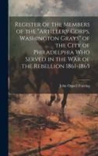 Register Of The Members Of The "Artillery Corps, Washington Grays" Of The City Of Philadelphia Who Served In The War Of The Rebellion 1861-1865