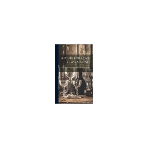 Recipes For Flint Glass Making: Being Leaves From The Mixing Book Of Several Experts In The Flint G