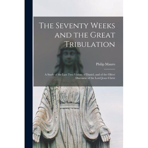 The Seventy Weeks And The Great Tribulation; A Study Of The Last Two Visions Of Daniel, And Of The Olivet Discourse Of The Lord Jesus Christ