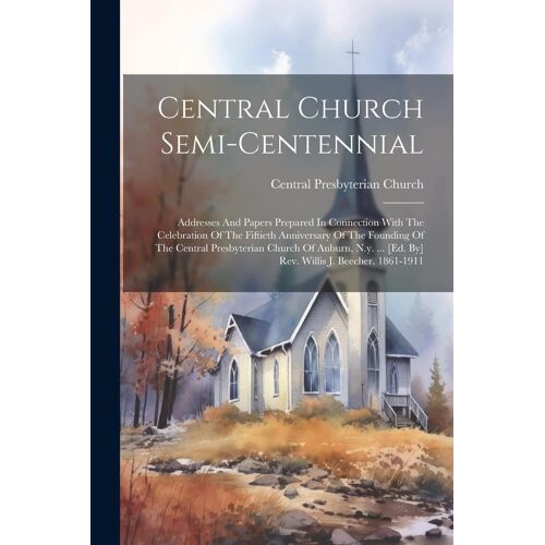 Central Church Semi-Centennial: Addresses And Papers Prepared In Connection With The Celebration Of The Fiftieth Anniversary Of The Founding Of The Ce