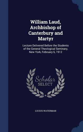 William Laud, Archbishop Of Canterbury And Martyr: Lecture Delivered Before The Students Of The General Theological Seminary, New York, February 6, 19