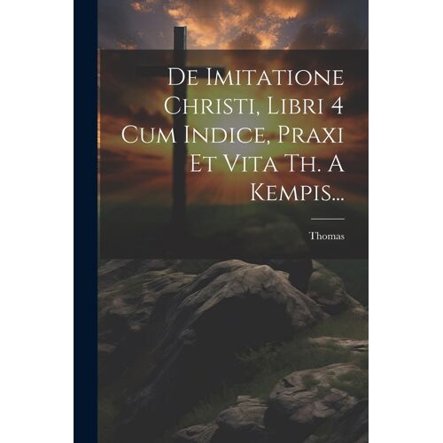 De Imitatione Christi, Libri 4 Cum Indice, Praxi Et Vita Th. A Kempis...