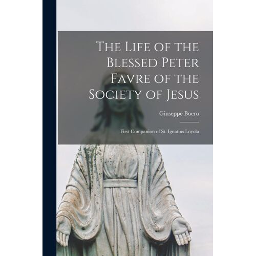 The Life Of The Blessed Peter Favre Of The Society Of Jesus: First Companion Of St. Ignatius Loyola