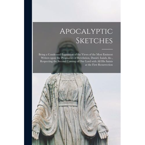 Apocalyptic Sketches [Microform]: Being A Condensed Exposition Of The Views Of The Most Eminent Writers Upon The Prophecies Of Revelation, Daniel, Isa