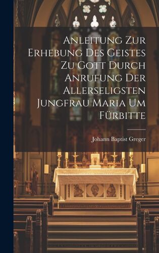 Anleitung Zur Erhebung Des Geistes Zu Gott Durch Anrufung Der Allerseligsten Jungfrau Maria Um Fürbitte