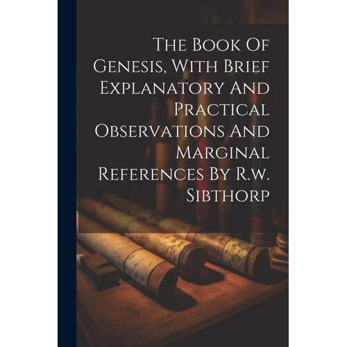 The Book Of Genesis, With Brief Explanatory And Practical Observations And Marginal References By R.W. Sibthorp