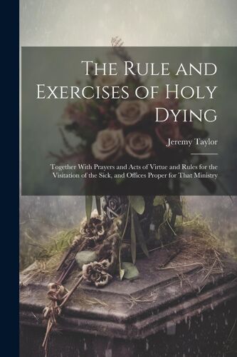 The Rule And Exercises Of Holy Dying: Together With Prayers And Acts Of Virtue And Rules For The Visitation Of The Sick, And Offices Proper For That M