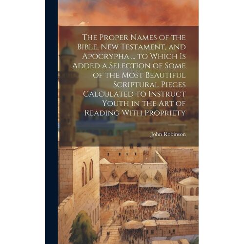 The Proper Names Of The Bible, New Testament, And Apocrypha ... To Which Is Added A Selection Of Some Of The Most Beautiful Scriptural Pieces Calculated To Instruct Youth In The Art Of Reading With Propriety