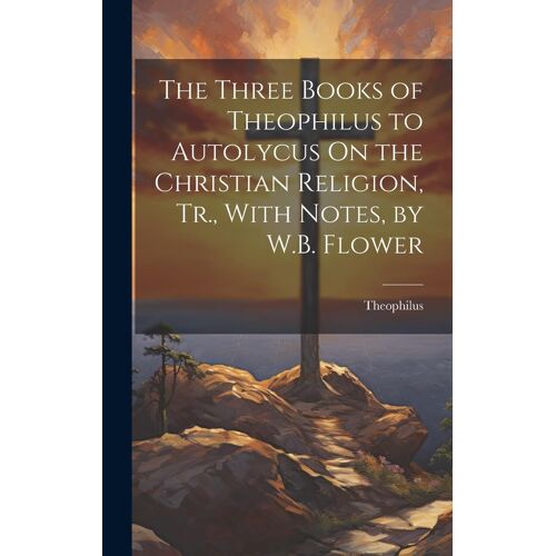 The Three Books Of Theophilus To Autolycus On The Christian Religion, Tr., With Notes, By W.B. Flower