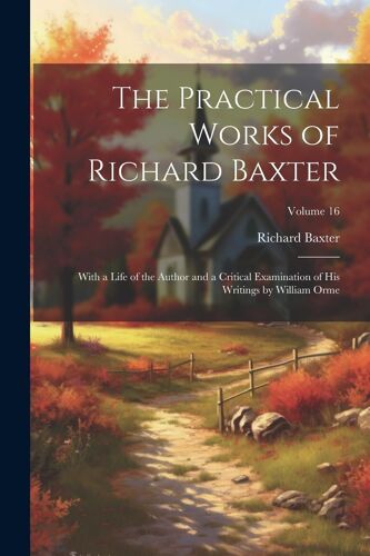 The Practical Works Of Richard Baxter: With A Life Of The Author And A Critical Examination Of His Writings By William Orme; Volume 16