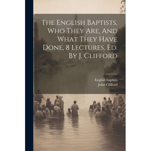 The English Baptists, Who They Are, And What They Have Done, 8 Lectures, Ed. By J. Clifford