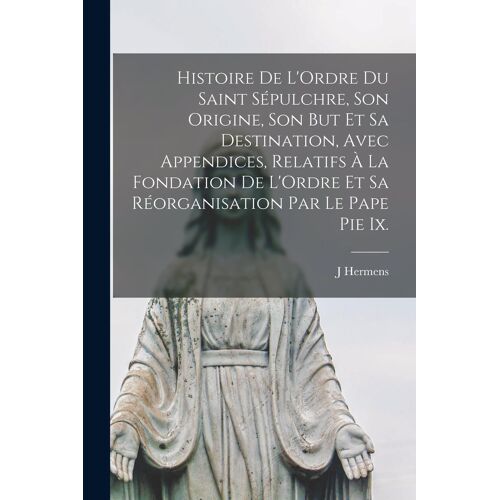 Histoire De L'ordre Du Saint Sépulchre, Son Origine, Son But Et Sa Destination, Avec Appendices, Relatifs À La Fondation De L'ordre Et Sa Réorganisati