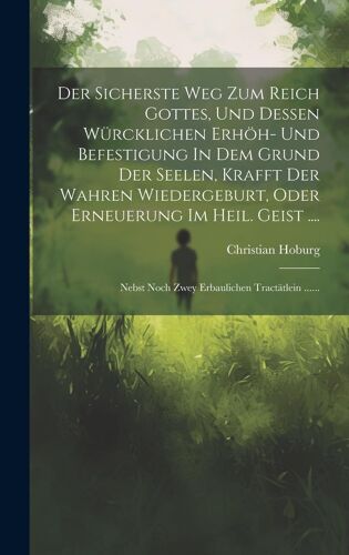 Der Sicherste Weg Zum Reich Gottes, Und Dessen Würcklichen Erhöh- Und Befestigung In Dem Grund Der Seelen, Krafft Der Wahren Wiedergeburt, Oder ... Noch Zwey Erbaulichen Tractätlein ......