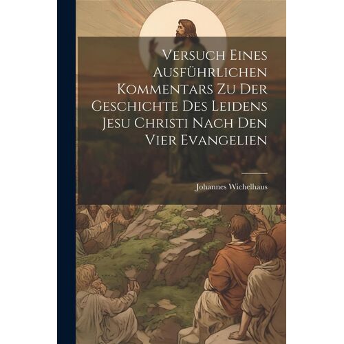 Versuch Eines Ausführlichen Kommentars Zu Der Geschichte Des Leidens Jesu Christi Nach Den Vier Evangelien