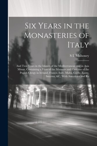 Six Years In The Monasteries Of Italy: And Two Years In The Islands Of The Mediterranean And In Asia Minor, Containing A View Of The Manners And Custo