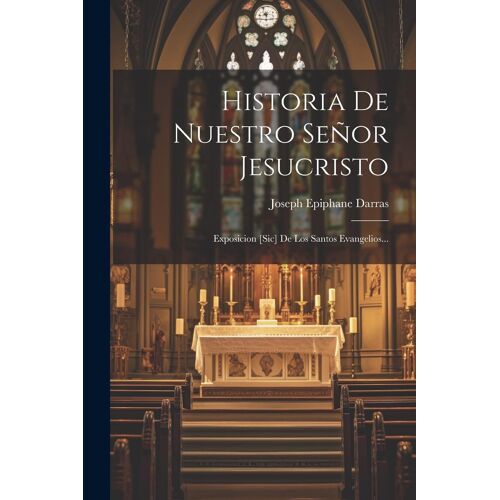 Historia De Nuestro Señor Jesucristo: Exposicion [Sic] De Los Santos Evangelios...