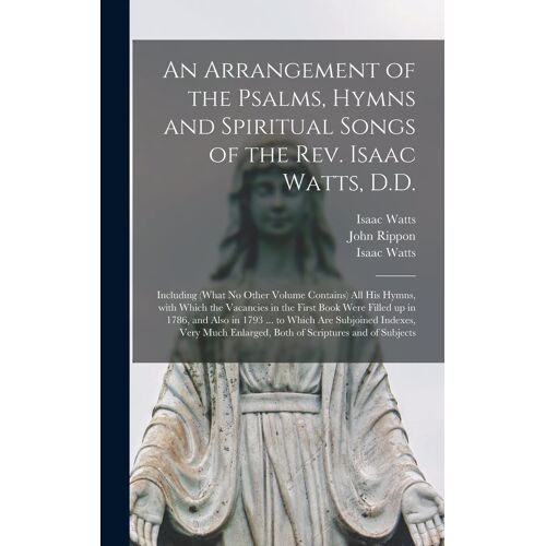 An Arrangement Of The Psalms, Hymns And Spiritual Songs Of The Rev. Isaac Watts, D.D.: Including (What No Other Volume Contains) All His Hymns, With W