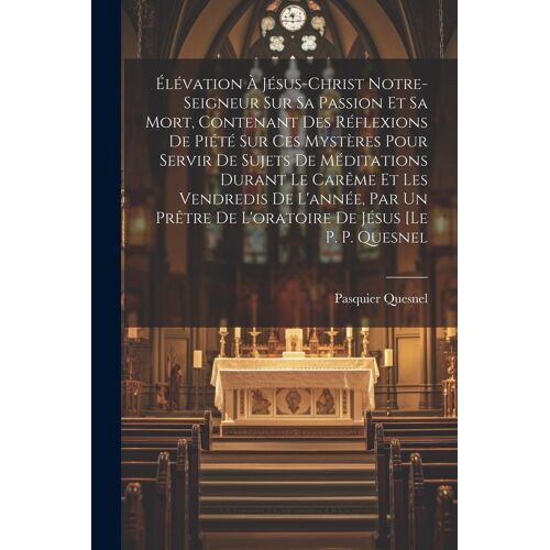 Élévation À Jésus-Christ Notre-Seigneur Sur Sa Passion Et Sa Mort, Contenant Des Réflexions De Piété Sur Ces Mystères Pour Servir De Sujets De Méditations Durant Le Carême Et Les Vendredis De L'année, Par Un Prêtre De L'oratoire De Jésus [Le P. P. Quesnel