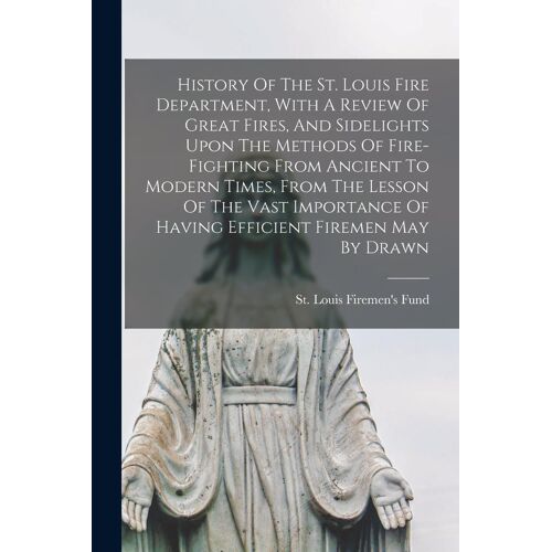 History Of The St. Louis Fire Department, With A Review Of Great Fires, And Sidelights Upon The Methods Of Fire-Fighting From Ancient To Modern Times,
