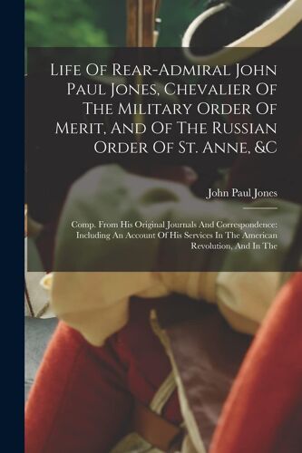 Life Of Rear-Admiral John Paul Jones, Chevalier Of The Military Order Of Merit, And Of The Russian Order Of St. Anne, &c: Comp. From His Original Jour