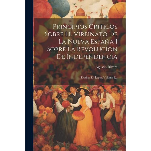 Principios Criticos Sobre El Vireinato De La Nueva España I Sobre La Revolucion De Independencia: Escritos En Lagos, Volume 3...